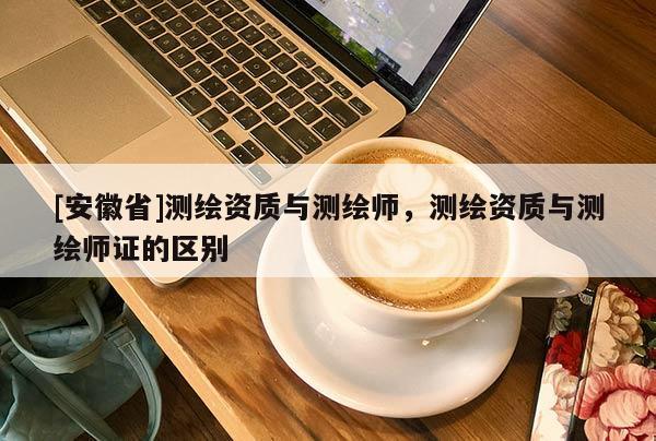 [安徽省]測繪資質(zhì)與測繪師，測繪資質(zhì)與測繪師證的區(qū)別