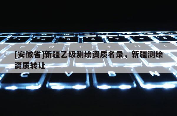 [安徽省]新疆乙級(jí)測(cè)繪資質(zhì)名錄，新疆測(cè)繪資質(zhì)轉(zhuǎn)讓