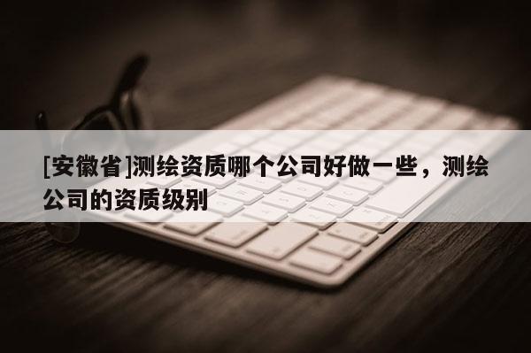 [安徽省]測繪資質(zhì)哪個(gè)公司好做一些，測繪公司的資質(zhì)級別