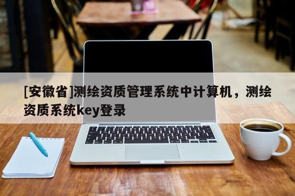 [安徽省]測繪資質(zhì)管理系統(tǒng)中計(jì)算機(jī)，測繪資質(zhì)系統(tǒng)key登錄
