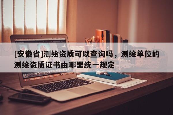 [安徽省]測繪資質(zhì)可以查詢嗎，測繪單位的測繪資質(zhì)證書由哪里統(tǒng)一規(guī)定