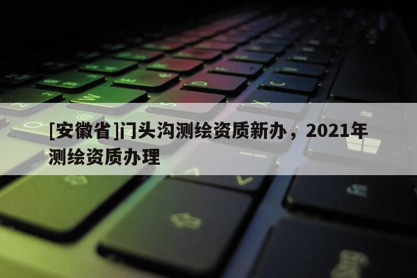 [安徽省]門頭溝測(cè)繪資質(zhì)新辦，2021年測(cè)繪資質(zhì)辦理