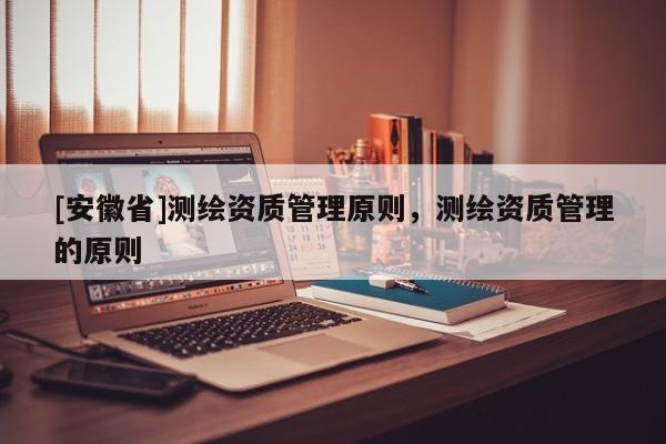[安徽省]測(cè)繪資質(zhì)管理原則，測(cè)繪資質(zhì)管理的原則