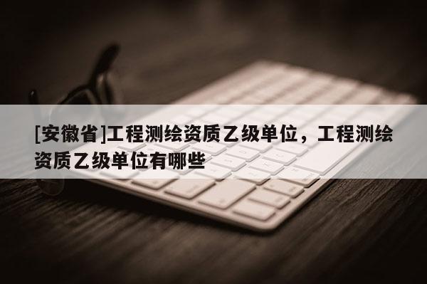 [安徽省]工程測繪資質(zhì)乙級單位，工程測繪資質(zhì)乙級單位有哪些