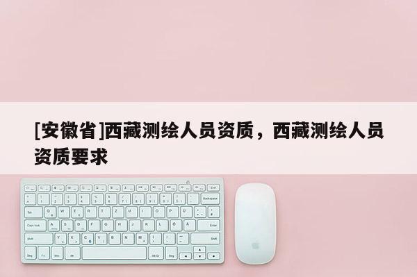 [安徽省]西藏測(cè)繪人員資質(zhì)，西藏測(cè)繪人員資質(zhì)要求