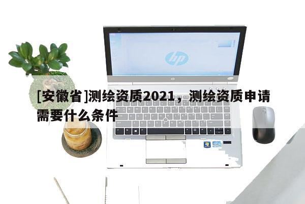 [安徽省]測繪資質(zhì)2021，測繪資質(zhì)申請需要什么條件