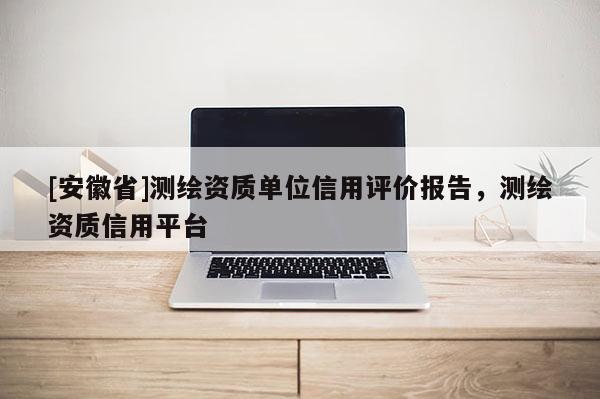 [安徽省]測繪資質(zhì)單位信用評價報告，測繪資質(zhì)信用平臺