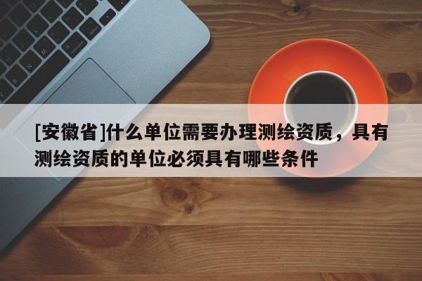 [安徽省]什么單位需要辦理測繪資質(zhì)，具有測繪資質(zhì)的單位必須具有哪些條件