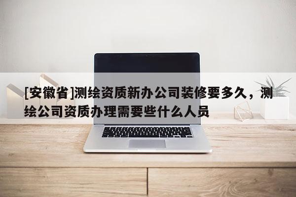 [安徽省]測繪資質(zhì)新辦公司裝修要多久，測繪公司資質(zhì)辦理需要些什么人員