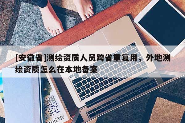 [安徽省]測(cè)繪資質(zhì)人員跨省重復(fù)用，外地測(cè)繪資質(zhì)怎么在本地備案
