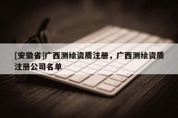 [安徽省]廣西測繪資質(zhì)注冊，廣西測繪資質(zhì)注冊公司名單