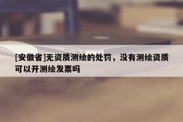 [安徽省]無資質(zhì)測繪的處罰，沒有測繪資質(zhì)可以開測繪發(fā)票嗎