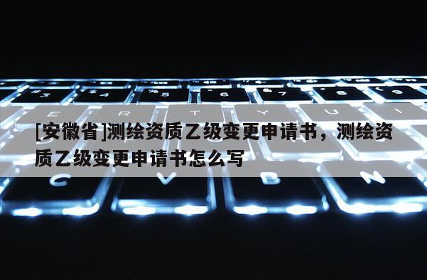 [安徽省]測繪資質(zhì)乙級(jí)變更申請書，測繪資質(zhì)乙級(jí)變更申請書怎么寫