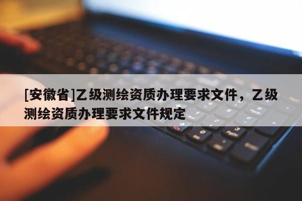[安徽省]乙級(jí)測(cè)繪資質(zhì)辦理要求文件，乙級(jí)測(cè)繪資質(zhì)辦理要求文件規(guī)定