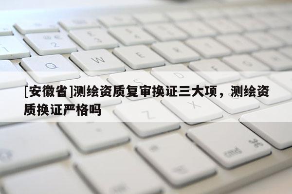[安徽省]測繪資質(zhì)復(fù)審換證三大項(xiàng)，測繪資質(zhì)換證嚴(yán)格嗎