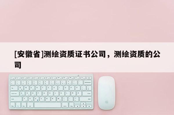[安徽省]測繪資質(zhì)證書公司，測繪資質(zhì)的公司
