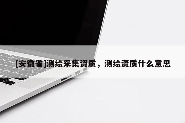 [安徽省]測繪采集資質(zhì)，測繪資質(zhì)什么意思