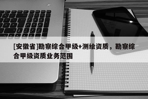 [安徽省]勘察綜合甲級(jí)+測(cè)繪資質(zhì)，勘察綜合甲級(jí)資質(zhì)業(yè)務(wù)范圍
