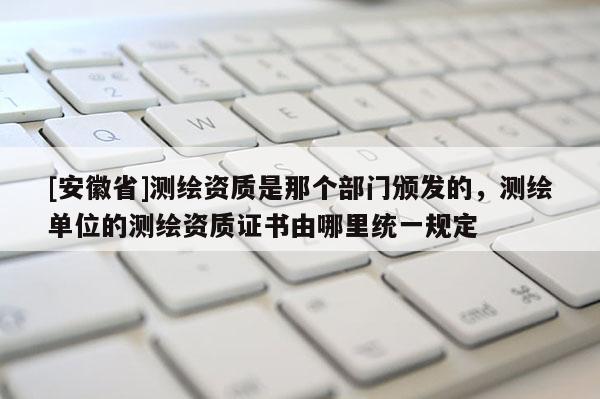 [安徽省]測(cè)繪資質(zhì)是那個(gè)部門(mén)頒發(fā)的，測(cè)繪單位的測(cè)繪資質(zhì)證書(shū)由哪里統(tǒng)一規(guī)定