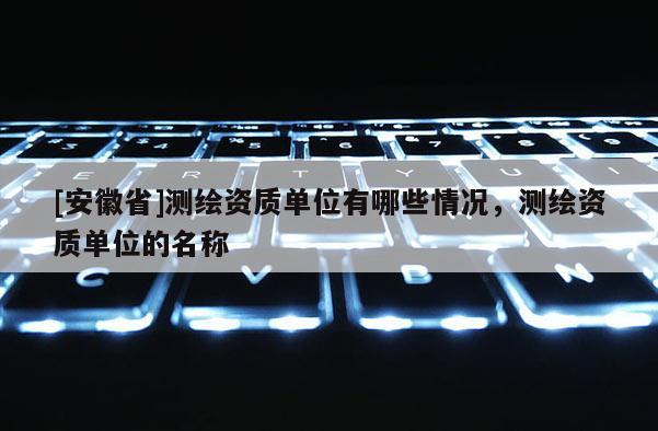 [安徽省]測(cè)繪資質(zhì)單位有哪些情況，測(cè)繪資質(zhì)單位的名稱