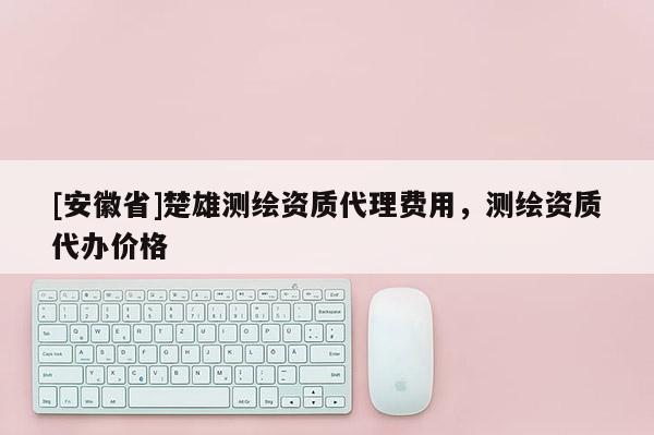 [安徽省]楚雄測繪資質(zhì)代理費用，測繪資質(zhì)代辦價格