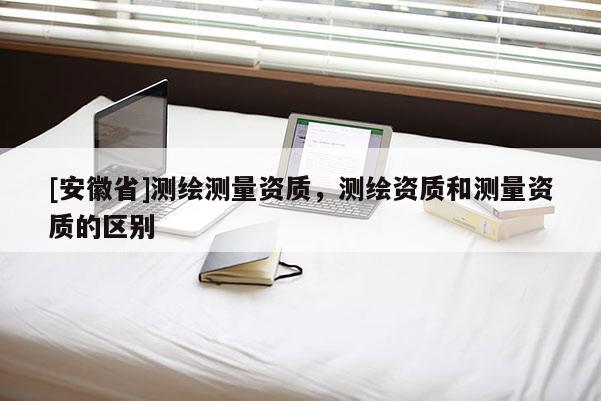 [安徽省]測繪測量資質(zhì)，測繪資質(zhì)和測量資質(zhì)的區(qū)別