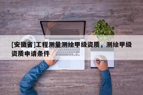 [安徽省]工程測量測繪甲級資質(zhì)，測繪甲級資質(zhì)申請條件