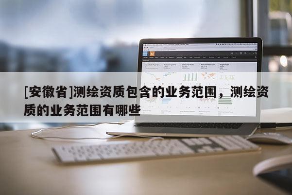 [安徽省]測繪資質(zhì)包含的業(yè)務(wù)范圍，測繪資質(zhì)的業(yè)務(wù)范圍有哪些