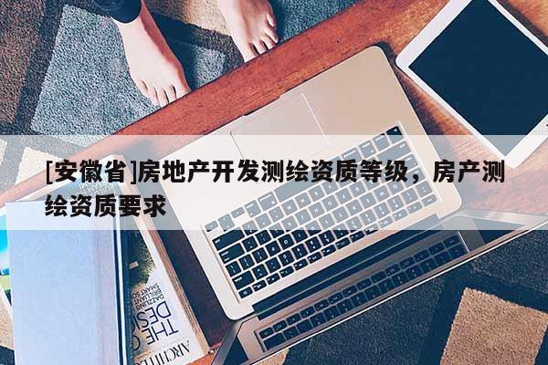 [安徽省]房地產(chǎn)開發(fā)測繪資質(zhì)等級，房產(chǎn)測繪資質(zhì)要求