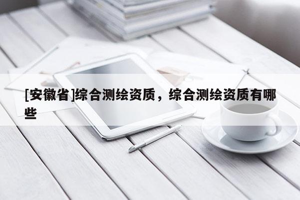 [安徽省]綜合測繪資質(zhì)，綜合測繪資質(zhì)有哪些