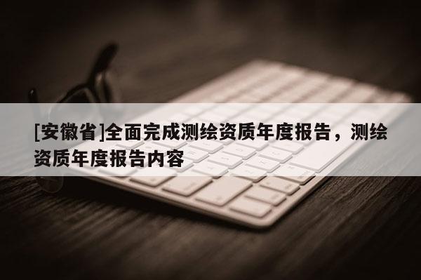[安徽省]全面完成測(cè)繪資質(zhì)年度報(bào)告，測(cè)繪資質(zhì)年度報(bào)告內(nèi)容