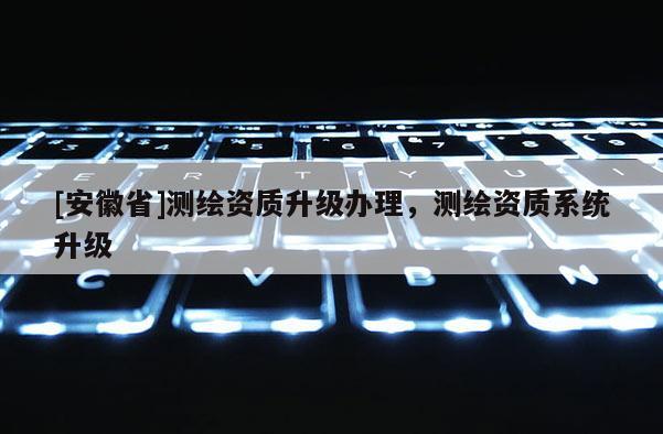 [安徽省]測繪資質(zhì)升級辦理，測繪資質(zhì)系統(tǒng)升級