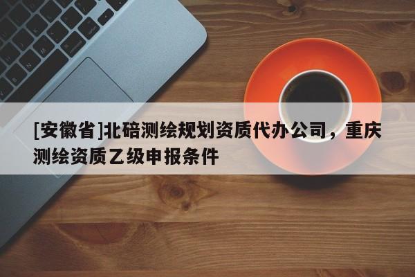 [安徽省]北碚測繪規(guī)劃資質(zhì)代辦公司，重慶測繪資質(zhì)乙級申報條件