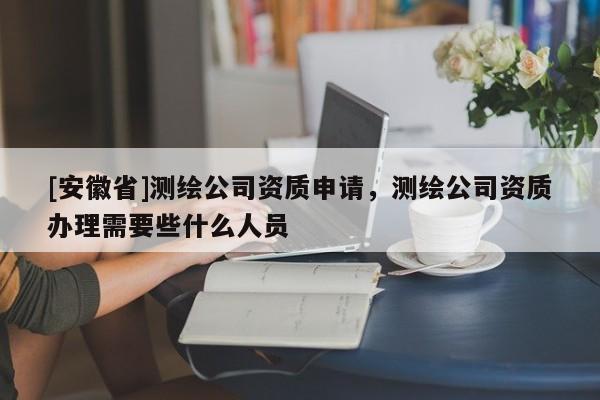 [安徽省]測繪公司資質(zhì)申請，測繪公司資質(zhì)辦理需要些什么人員