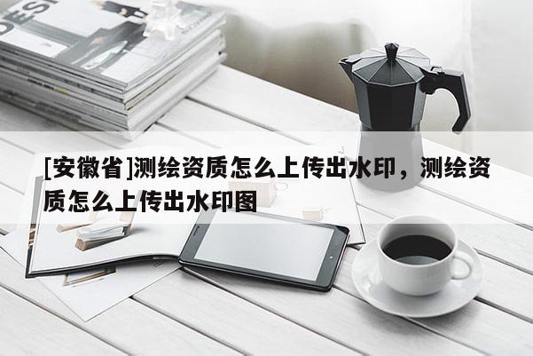 [安徽省]測繪資質(zhì)怎么上傳出水印，測繪資質(zhì)怎么上傳出水印圖