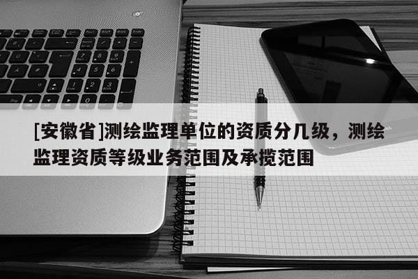 [安徽省]測(cè)繪監(jiān)理單位的資質(zhì)分幾級(jí)，測(cè)繪監(jiān)理資質(zhì)等級(jí)業(yè)務(wù)范圍及承攬范圍