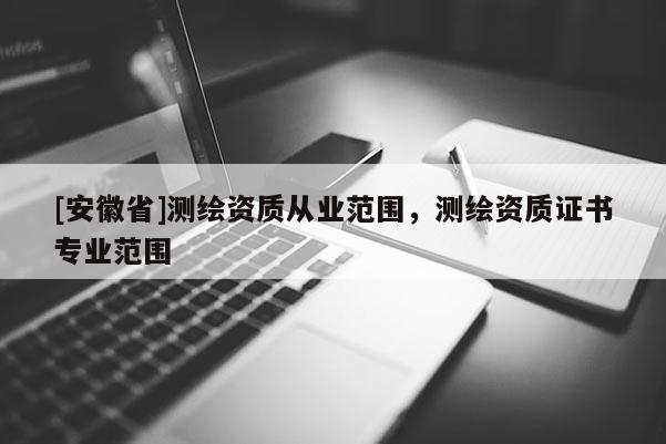 [安徽省]測繪資質(zhì)從業(yè)范圍，測繪資質(zhì)證書專業(yè)范圍