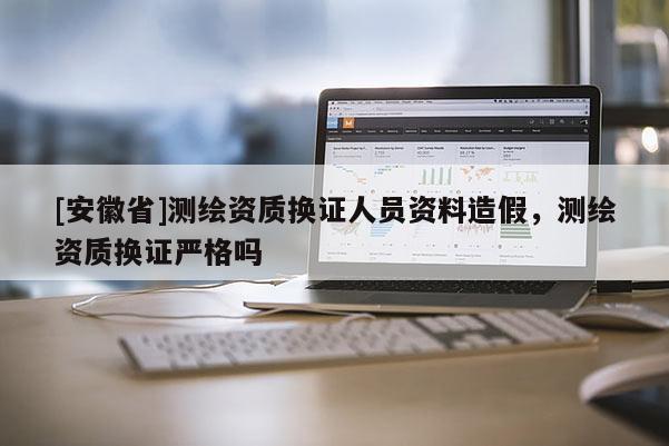[安徽省]測繪資質(zhì)換證人員資料造假，測繪資質(zhì)換證嚴(yán)格嗎