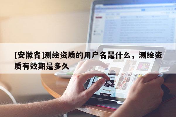[安徽省]測繪資質(zhì)的用戶名是什么，測繪資質(zhì)有效期是多久
