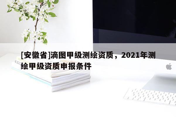 [安徽省]滴圖甲級(jí)測(cè)繪資質(zhì)，2021年測(cè)繪甲級(jí)資質(zhì)申報(bào)條件