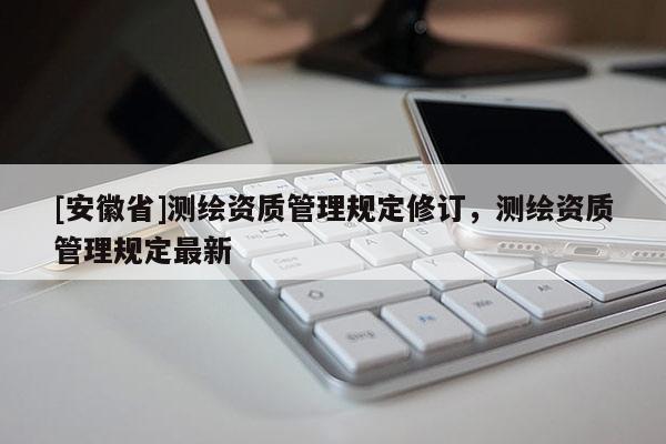 [安徽省]測(cè)繪資質(zhì)管理規(guī)定修訂，測(cè)繪資質(zhì)管理規(guī)定最新