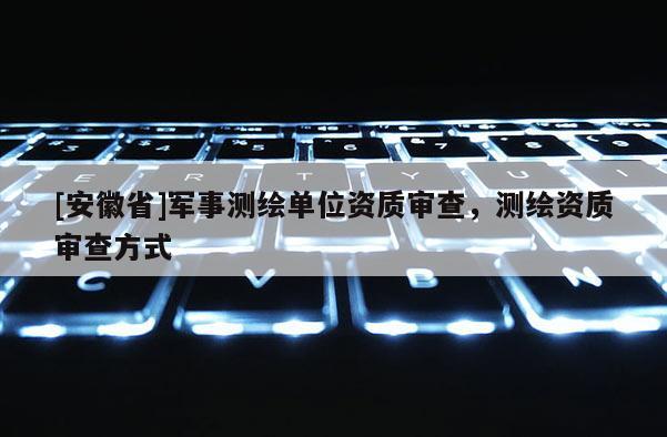 [安徽省]軍事測(cè)繪單位資質(zhì)審查，測(cè)繪資質(zhì)審查方式