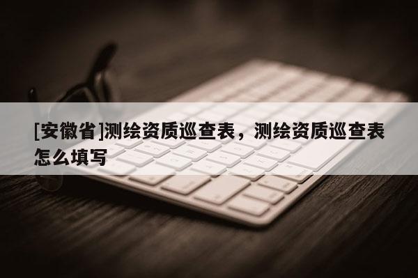 [安徽省]測繪資質(zhì)巡查表，測繪資質(zhì)巡查表怎么填寫