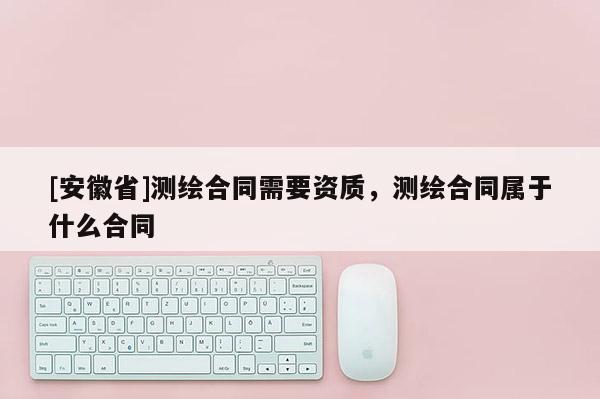 [安徽省]測(cè)繪合同需要資質(zhì)，測(cè)繪合同屬于什么合同
