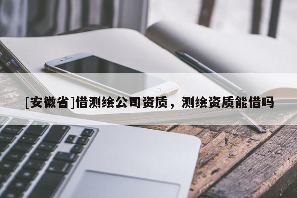 [安徽省]借測(cè)繪公司資質(zhì)，測(cè)繪資質(zhì)能借嗎