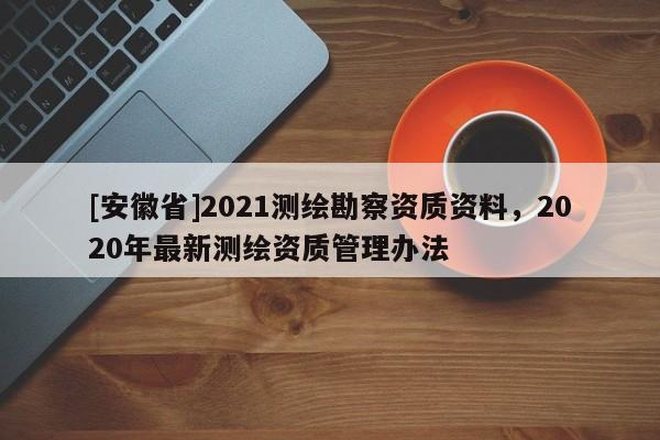 [安徽省]2021測繪勘察資質(zhì)資料，2020年最新測繪資質(zhì)管理辦法