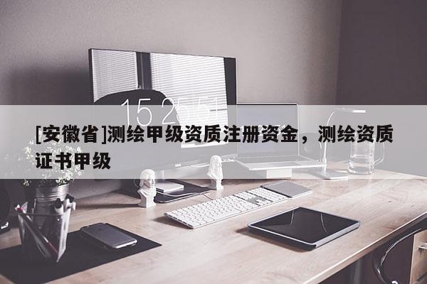 [安徽省]測(cè)繪甲級(jí)資質(zhì)注冊(cè)資金，測(cè)繪資質(zhì)證書甲級(jí)