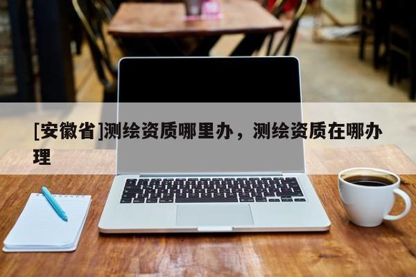 [安徽省]測繪資質(zhì)哪里辦，測繪資質(zhì)在哪辦理