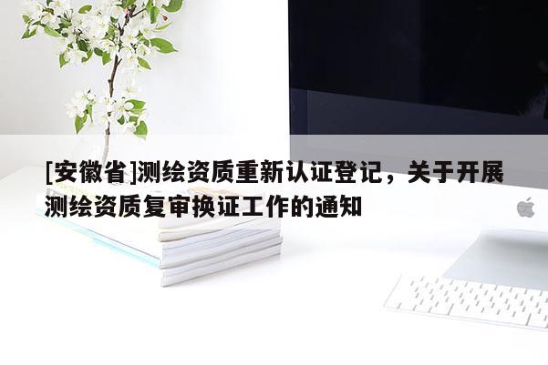 [安徽省]測(cè)繪資質(zhì)重新認(rèn)證登記，關(guān)于開(kāi)展測(cè)繪資質(zhì)復(fù)審換證工作的通知
