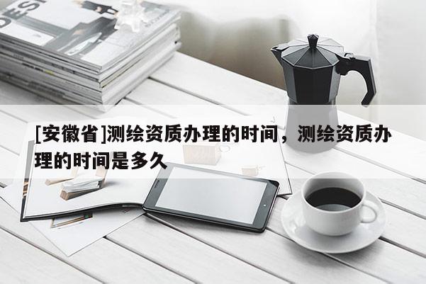 [安徽省]測繪資質(zhì)辦理的時間，測繪資質(zhì)辦理的時間是多久
